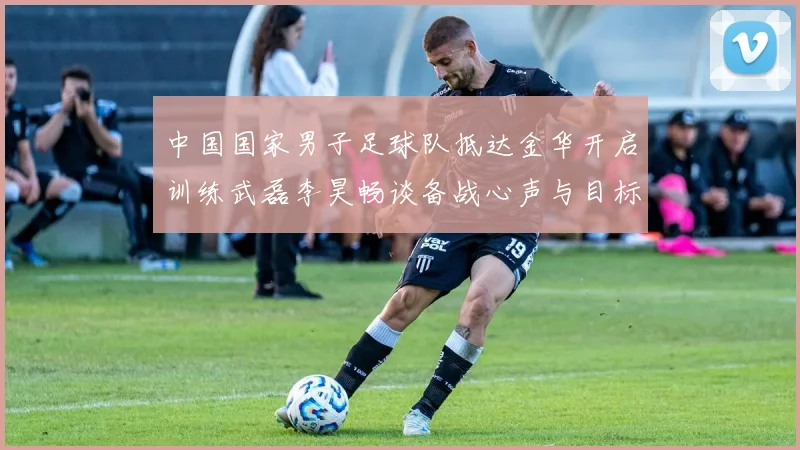 中国国家男子足球队抵达金华开启训练武磊李昊畅谈备战心声与目标