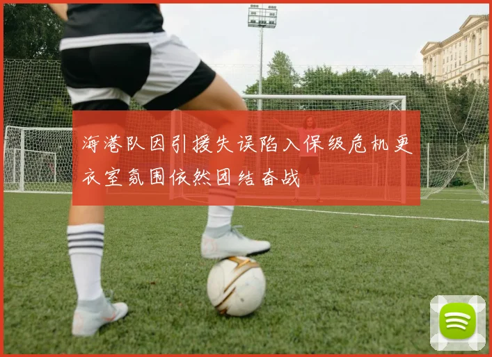 海港队因引援失误陷入保级危机更衣室氛围依然团结奋战
