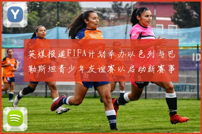 英媒报道FIFA计划举办以色列与巴勒斯坦青少年友谊赛以启动新赛事