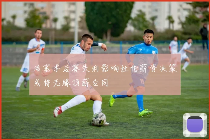 活塞季后赛失利影响杜伦薪资决策或将无缘顶薪合同