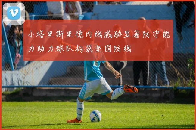 小塔里斯里德内线威胁显著防守能力助力球队构筑坚固防线
