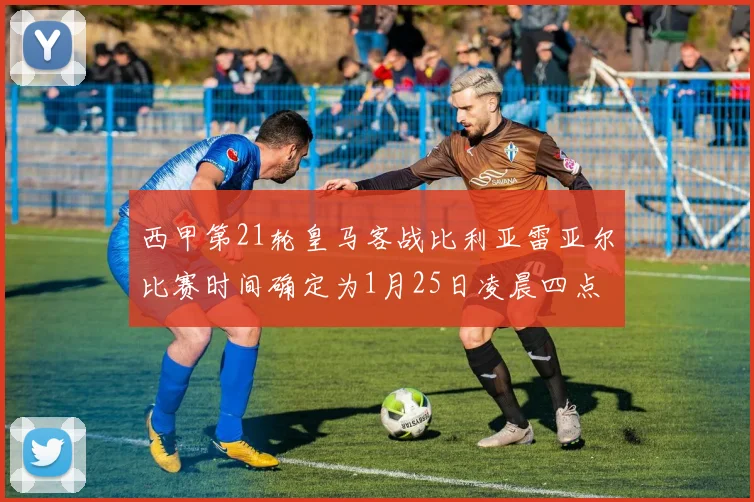 西甲第21轮皇马客战比利亚雷亚尔比赛时间确定为1月25日凌晨四点