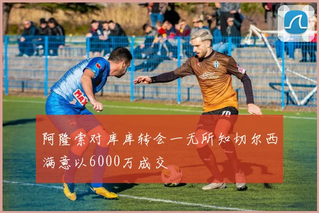 阿隆索对库库转会一无所知切尔西满意以6000万成交