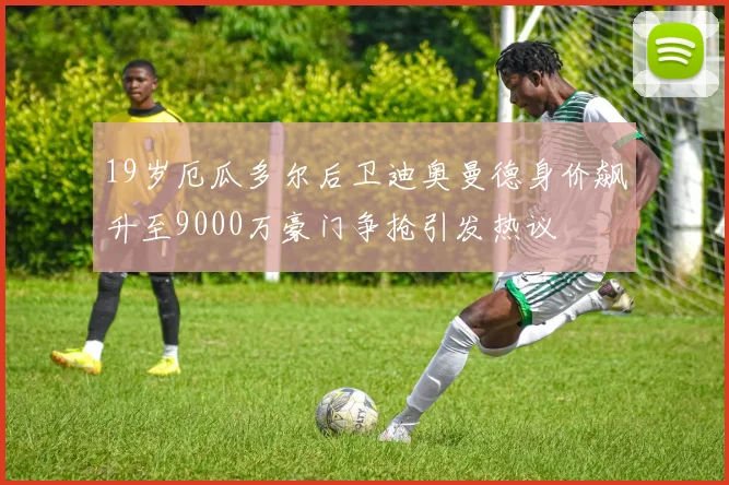 19岁厄瓜多尔后卫迪奥曼德身价飙升至9000万豪门争抢引发热议