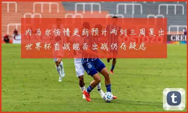 内马尔伤情更新预计两到三周复出世界杯首战能否出战仍存疑虑