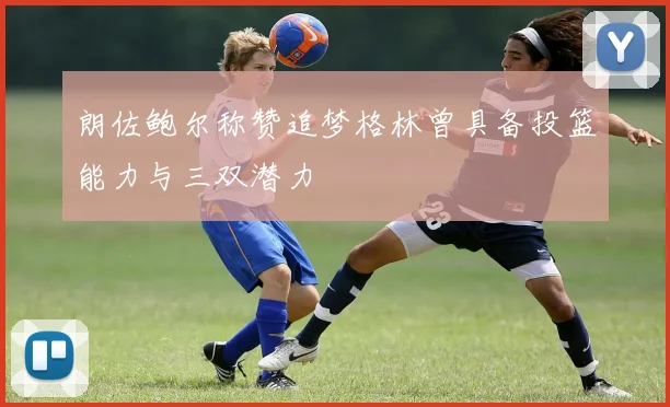 朗佐鲍尔称赞追梦格林曾具备投篮能力与三双潜力