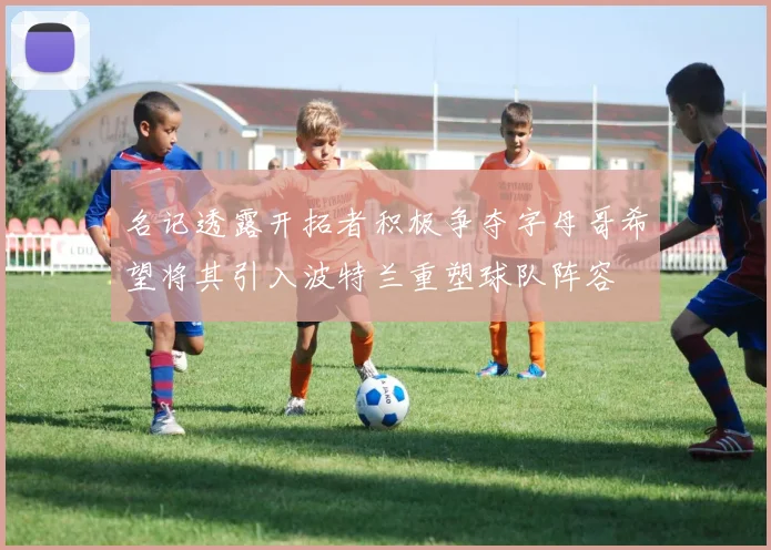 名记透露开拓者积极争夺字母哥希望将其引入波特兰重塑球队阵容