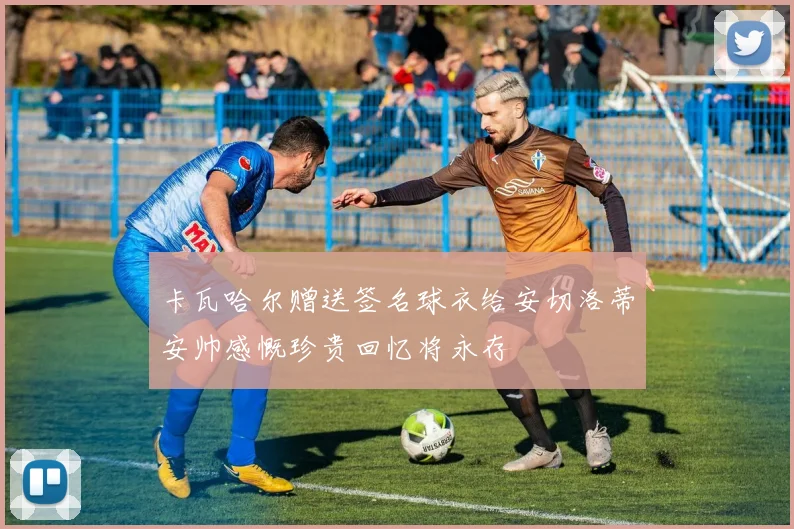 卡瓦哈尔赠送签名球衣给安切洛蒂安帅感慨珍贵回忆将永存