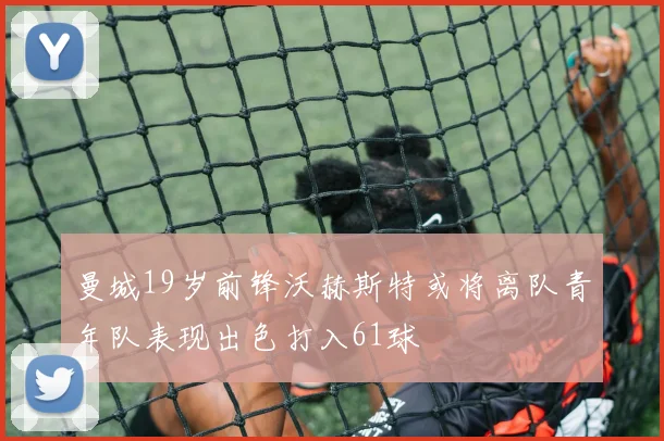 曼城19岁前锋沃赫斯特或将离队青年队表现出色打入61球