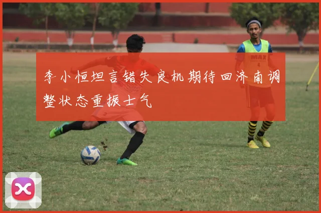 李小恒坦言错失良机期待回济南调整状态重振士气