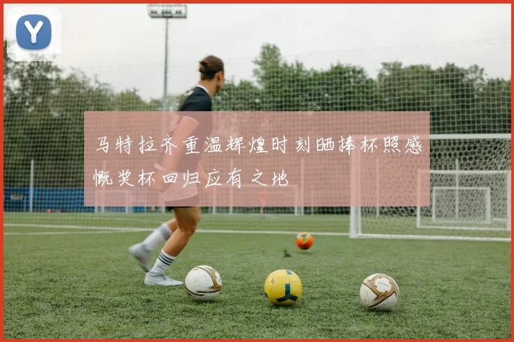 马特拉齐重温辉煌时刻晒捧杯照感慨奖杯回归应有之地