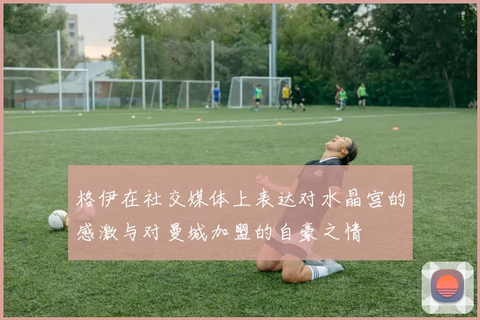 格伊在社交媒体上表达对水晶宫的感激与对曼城加盟的自豪之情