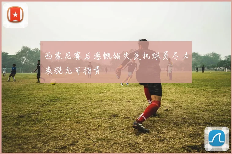 西蒙尼赛后感慨错失良机球员尽力表现无可指责