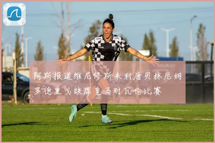 阿斯报道维尼修斯米利唐贝林厄姆罗德里戈缺席皇马对瓦伦比赛