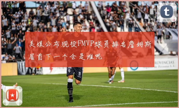 美媒公布现役FMVP球员排名詹姆斯居首下一个会是谁呢