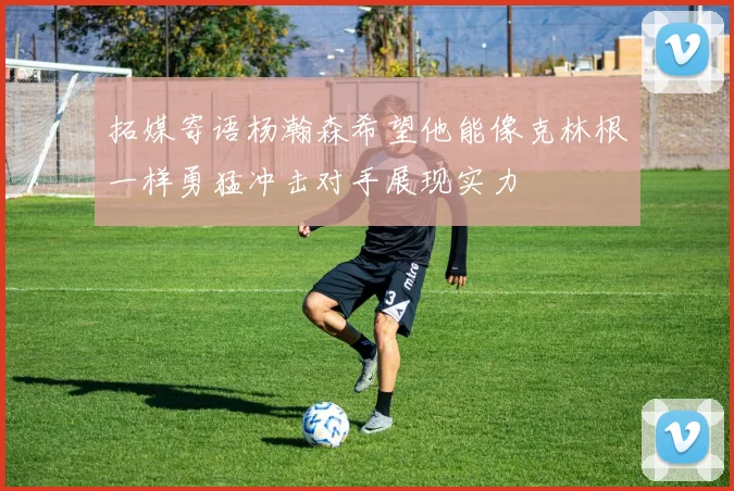 拓媒寄语杨瀚森希望他能像克林根一样勇猛冲击对手展现实力