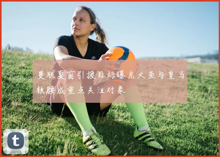曼联夏窗引援目标曝光大鱼与皇马铁腰成重点关注对象