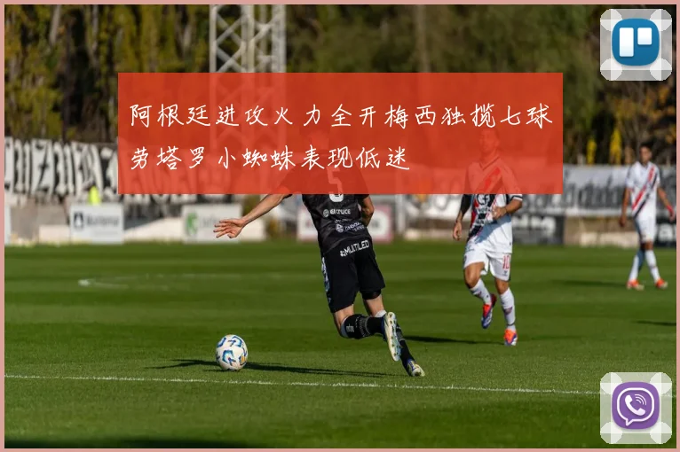 阿根廷进攻火力全开梅西独揽七球劳塔罗小蜘蛛表现低迷