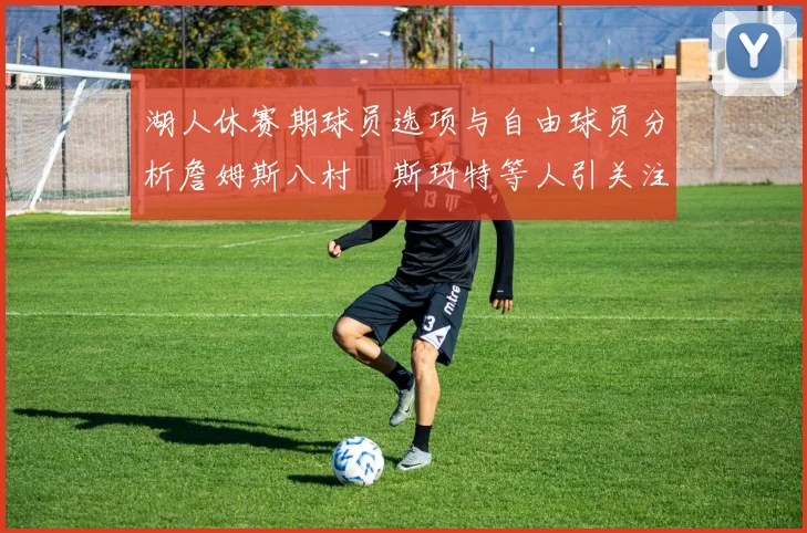 湖人休赛期球员选项与自由球员分析詹姆斯八村塁斯玛特等人引关注