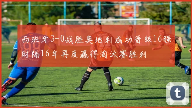 西班牙3-0战胜奥地利成功晋级16强时隔16年再度赢得淘汰赛胜利