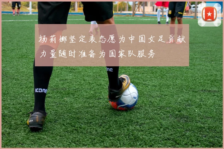 杨莉娜坚定表态愿为中国女足贡献力量随时准备为国家队服务