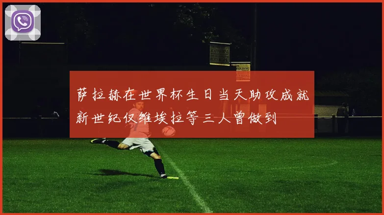 萨拉赫在世界杯生日当天助攻成就新世纪仅维埃拉等三人曾做到