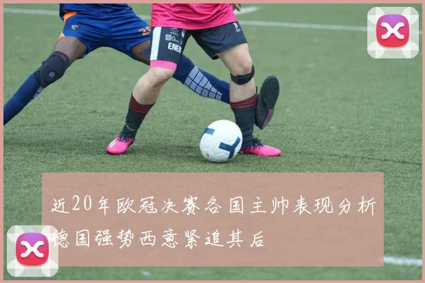 近20年欧冠决赛各国主帅表现分析德国强势西意紧追其后