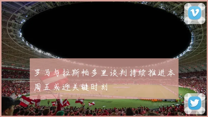 罗马与拉斯帕多里谈判持续推进本周五或迎关键时刻