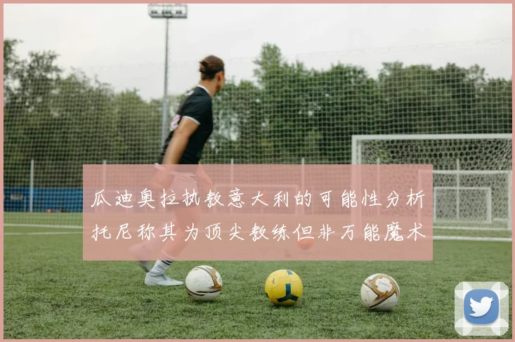 瓜迪奥拉执教意大利的可能性分析托尼称其为顶尖教练但非万能魔术师