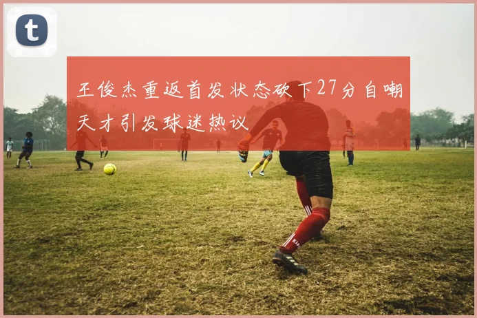 王俊杰重返首发状态砍下27分自嘲天才引发球迷热议