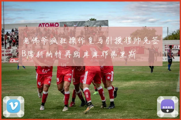 老佛爷疯狂操作皇马引援穆帅免签B席科纳特再购库库邓弗里斯