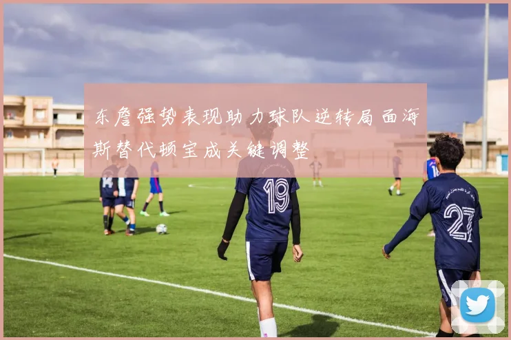 东詹强势表现助力球队逆转局面海斯替代顿宝成关键调整